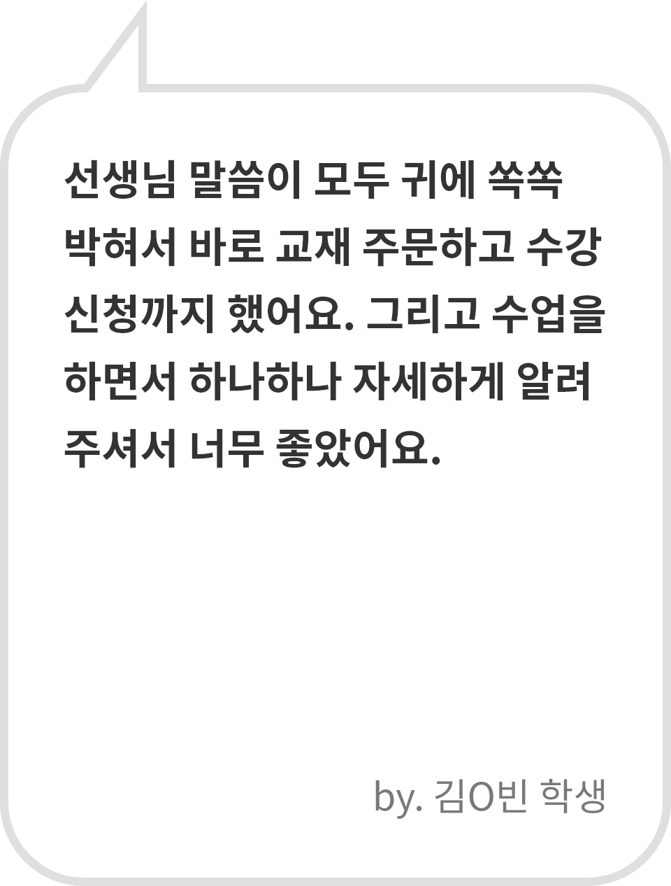 선생님 말씀이 모두 귀에 쏙쏙 박혀서 바로 교재 주문하고 수강 신청까지 했어요. 그리고 수업을 하면서 하나하나 자세하게 알려주셔서 너무 좋았어요. by. 김O빈 학생