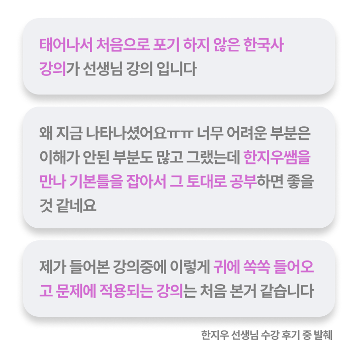 태어나서 처음으로 포기 하지 않은 한국사 강의가 선생님 강의 입니다, 왜 지금 나타나셨어요ㅠㅠ 너무 어려운 부분은 이해가 안된 부분도 많고 그랬는데 한지우쌤을 만나 기본틀을 잡아서 그 토대로 공부하면 좋을 것 같네요, 제가 들어본 강의중에 이렇게 귀에 쏙쏙 들어오고 문제에 적용되는 강의는 처음 본거 같습니다 - 한지우 선생님 수강 후기 중 발췌